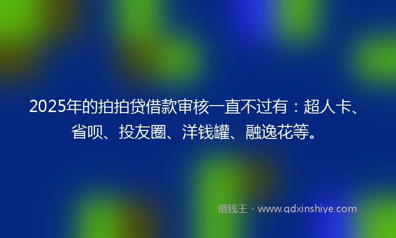 2025年的拍拍贷借款审核一直不过有：超人卡、省呗、投友圈、洋钱罐、融逸花等。