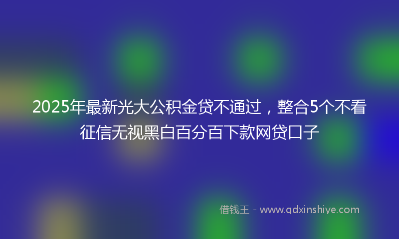 2025年最新光大公积金贷不通过，整合5个不看征信无视黑白百分百下款网贷口子