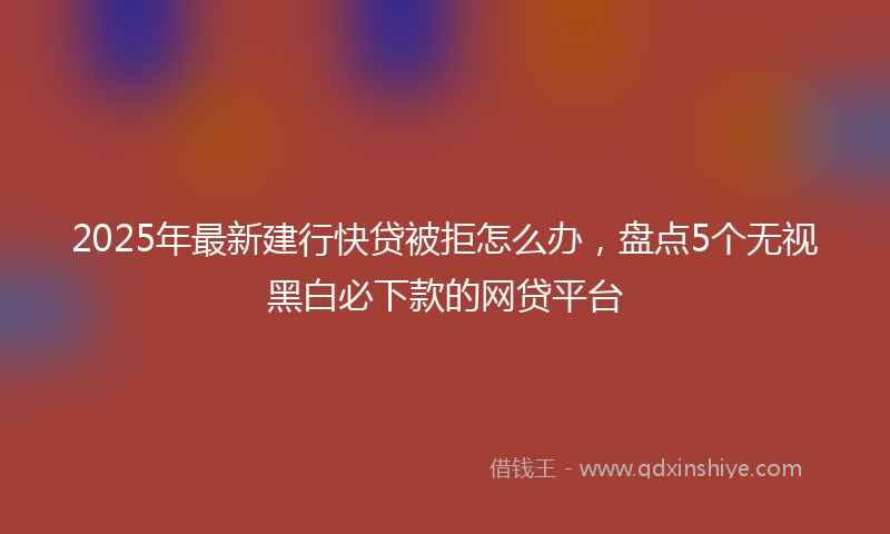 2025年最新建行快贷被拒怎么办，盘点5个无视黑白必下款的网贷平台