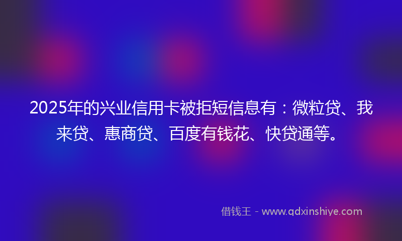 2025年的兴业信用卡被拒短信息有：微粒贷、我来贷、惠商贷、百度有钱花、快贷通等。