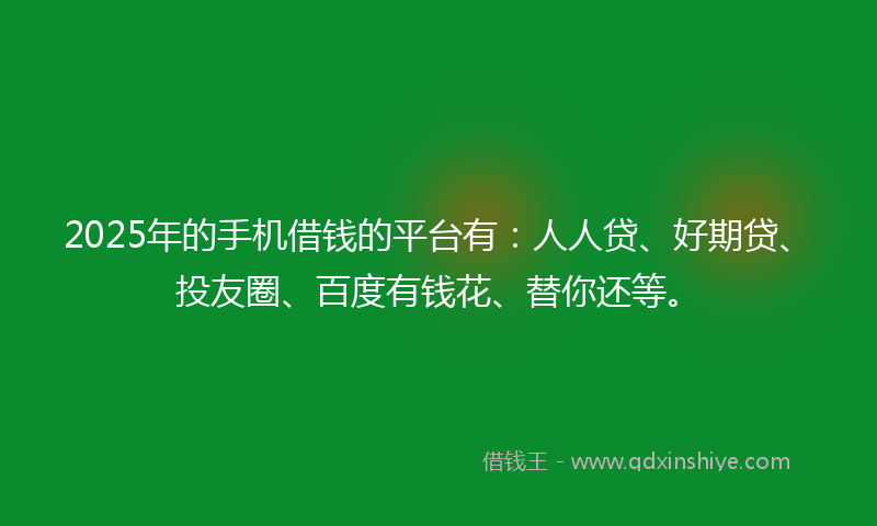 2025年的手机借钱的平台有：人人贷、好期贷、投友圈、百度有钱花、替你还等。