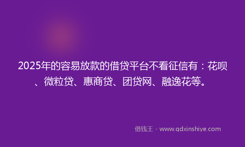 2025年的容易放款的借贷平台不看征信有：花呗、微粒贷、惠商贷、团贷网、融逸花等。