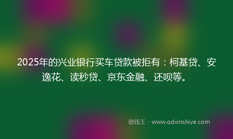 2025年的兴业银行买车贷款被拒有：柯基贷、安逸花、读秒贷、京东金融、还呗等。