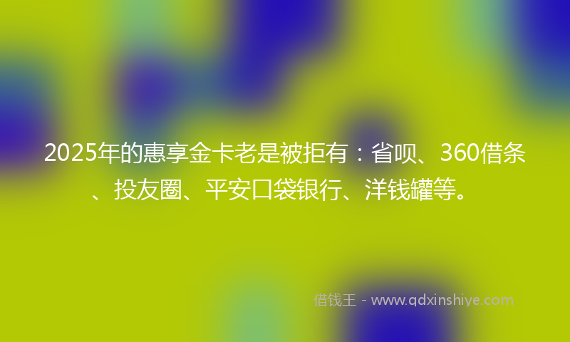 2025年的惠享金卡老是被拒有：省呗、360借条、投友圈、平安口袋银行、洋钱罐等。