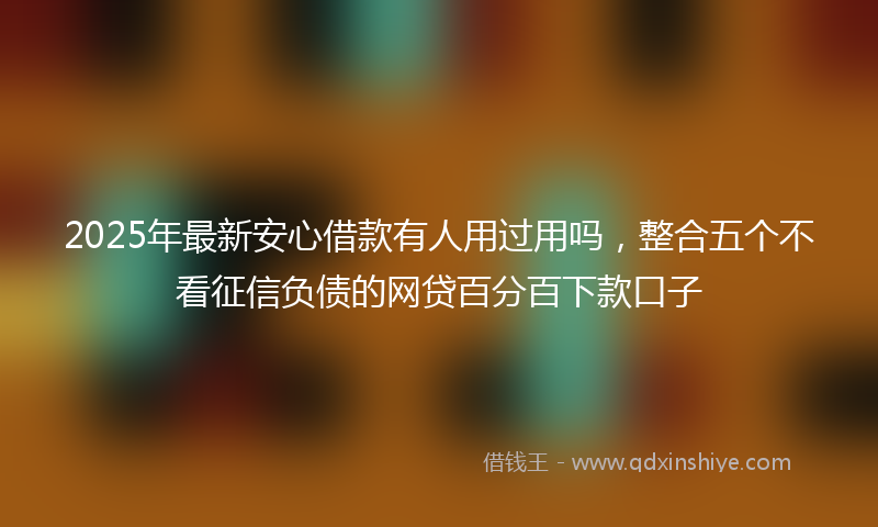 2025年最新安心借款有人用过用吗，整合五个不看征信负债的网贷百分百下款口子