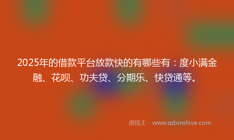 2025年的借款平台放款快的有哪些有：度小满金融、花呗、功夫贷、分期乐、快贷通等。
