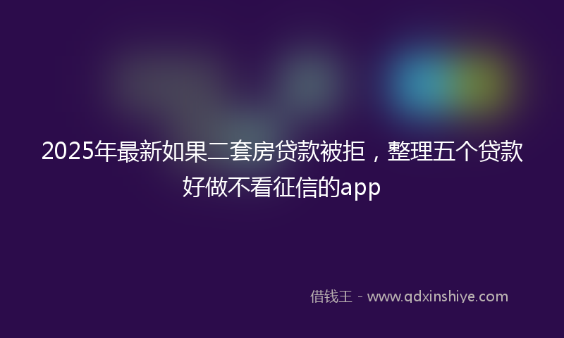 2025年最新如果二套房贷款被拒，整理五个贷款好做不看征信的app