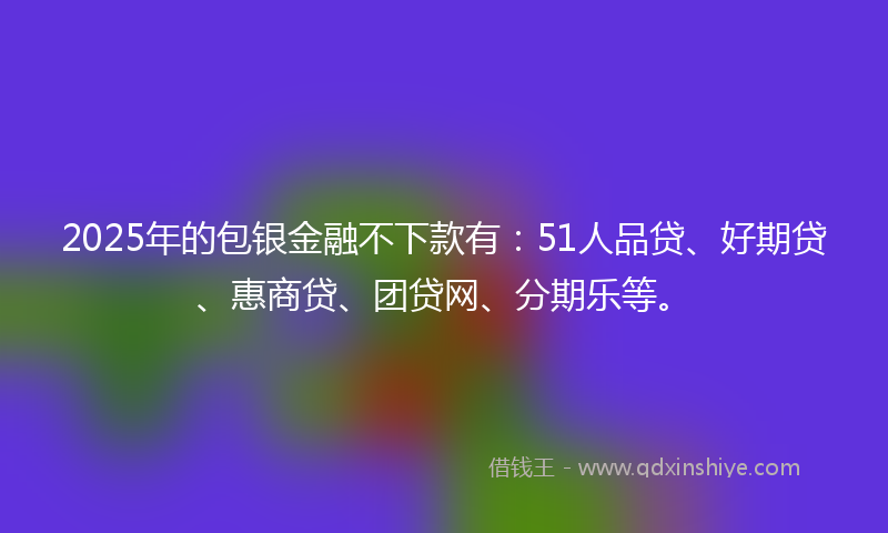 2025年的包银金融不下款有：51人品贷、好期贷、惠商贷、团贷网、分期乐等。