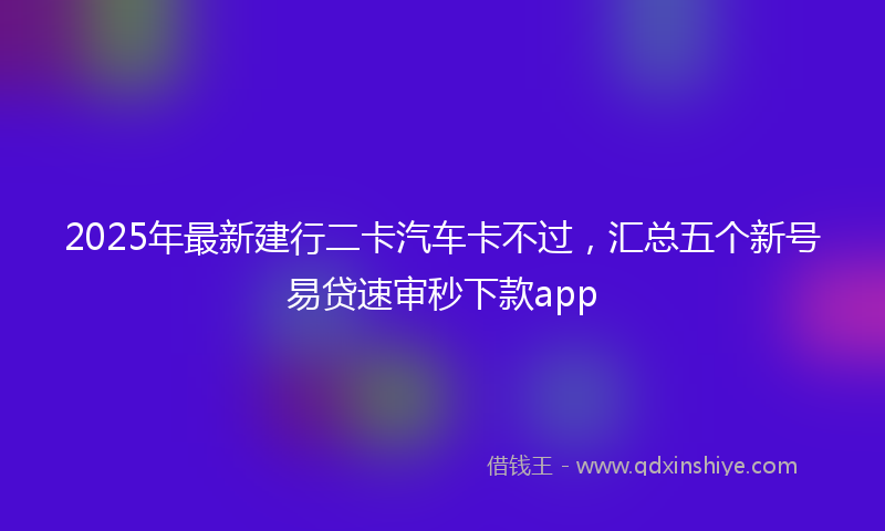 2025年最新建行二卡汽车卡不过，汇总五个新号易贷速审秒下款app