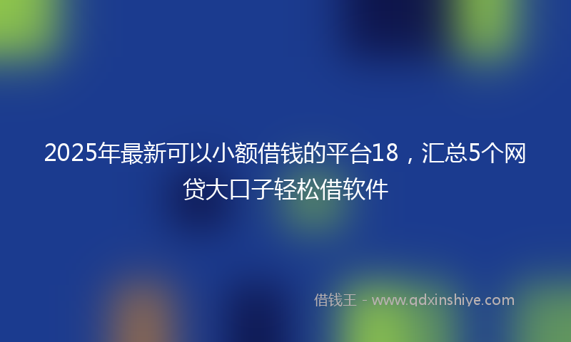 2025年最新可以小额借钱的平台18，汇总5个网贷大口子轻松借软件