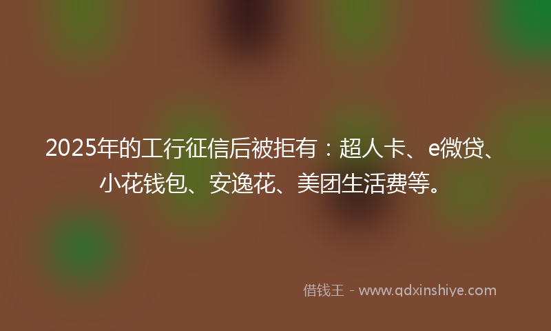 2025年的工行征信后被拒有：超人卡、e微贷、小花钱包、安逸花、美团生活费等。