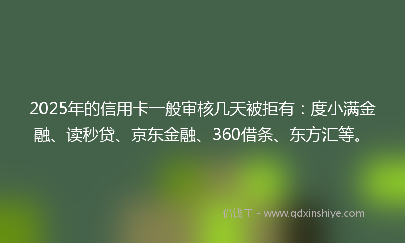 2025年的信用卡一般审核几天被拒有：度小满金融、读秒贷、京东金融、360借条、东方汇等。