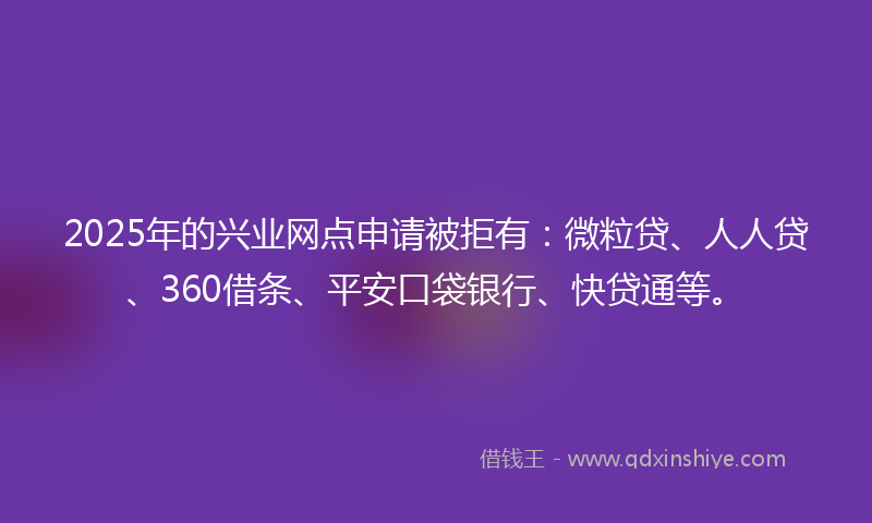 2025年的兴业网点申请被拒有：微粒贷、人人贷、360借条、平安口袋银行、快贷通等。