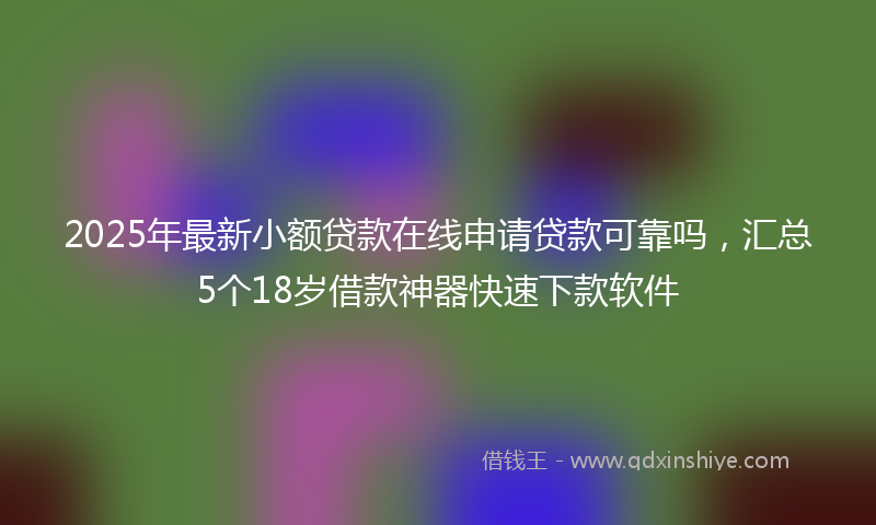 2025年最新小额贷款在线申请贷款可靠吗，汇总5个18岁借款神器快速下款软件