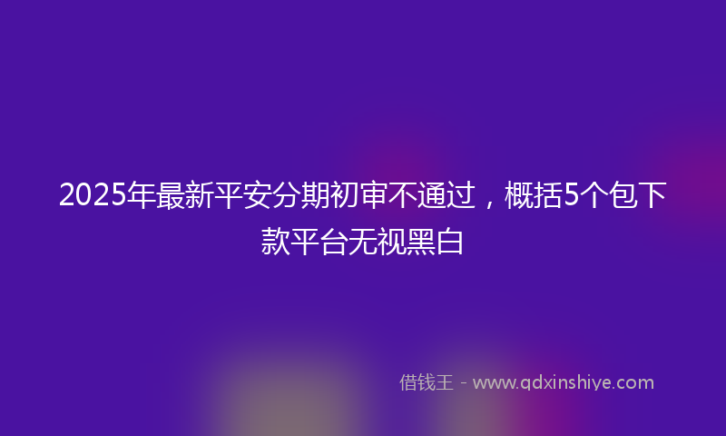 2025年最新平安分期初审不通过，概括5个包下款平台无视黑白