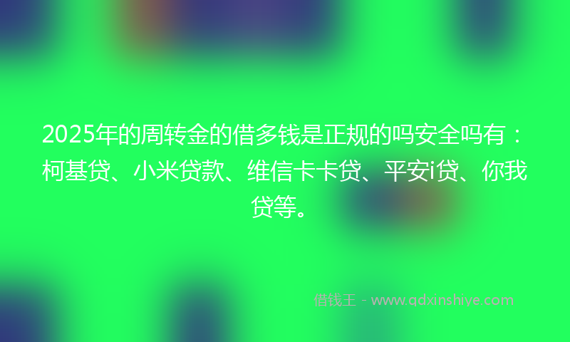2025年的周转金的借多钱是正规的吗安全吗有：柯基贷、小米贷款、维信卡卡贷、平安i贷、你我贷等。