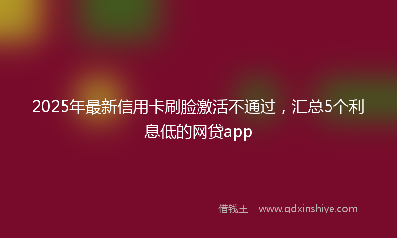 2025年最新信用卡刷脸激活不通过，汇总5个利息低的网贷app