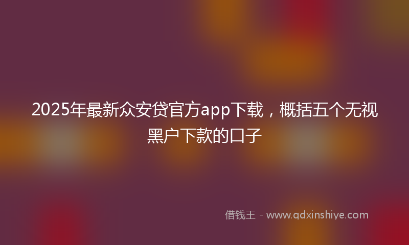 2025年最新众安贷官方app下载，概括五个无视黑户下款的口子