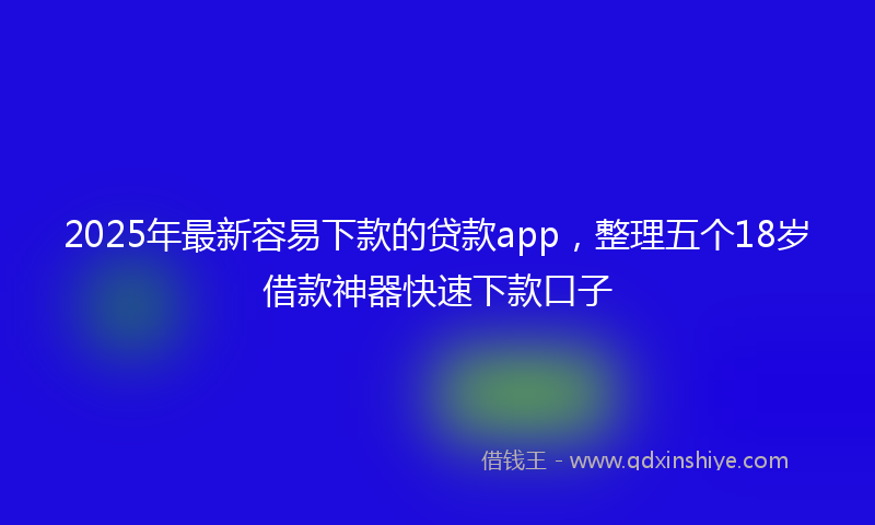 2025年最新容易下款的贷款app，整理五个18岁借款神器快速下款口子