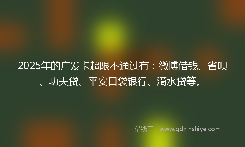 2025年的广发卡超限不通过有：微博借钱、省呗、功夫贷、平安口袋银行、滴水贷等。