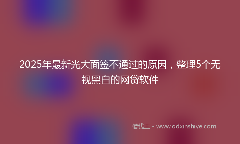 2025年最新光大面签不通过的原因，整理5个无视黑白的网贷软件