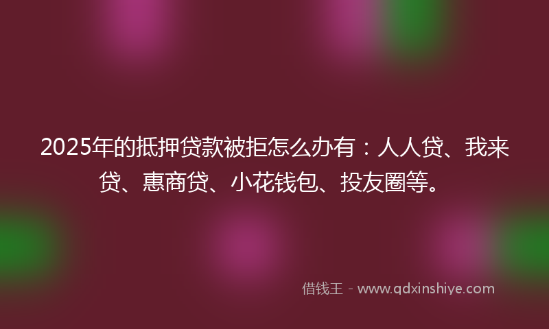 2025年的抵押贷款被拒怎么办有：人人贷、我来贷、惠商贷、小花钱包、投友圈等。