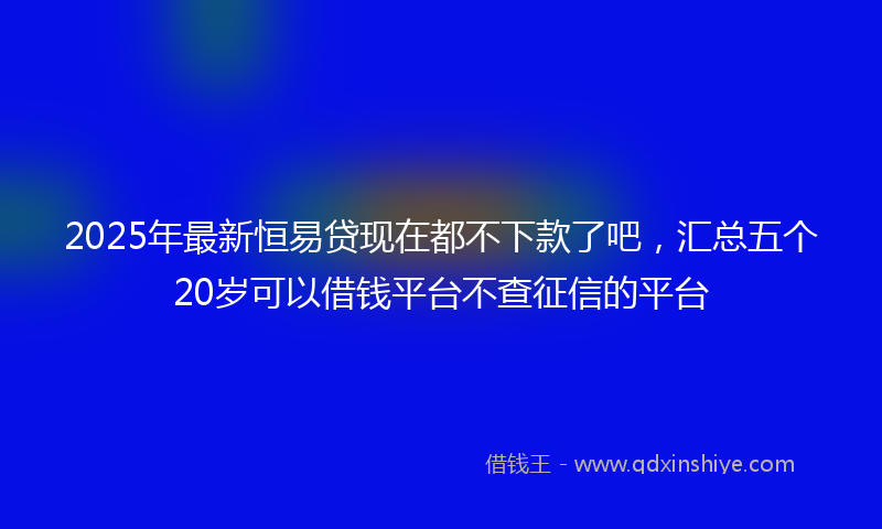 2025年最新恒易贷现在都不下款了吧，汇总五个20岁可以借钱平台不查征信的平台