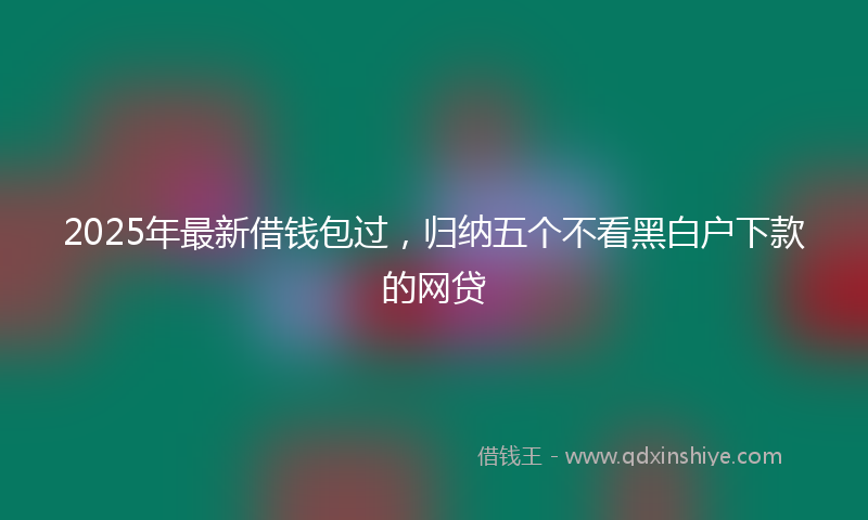 2025年最新借钱包过，归纳五个不看黑白户下款的网贷