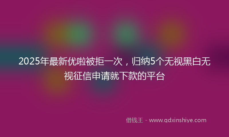 2025年最新优啦被拒一次，归纳5个无视黑白无视征信申请就下款的平台