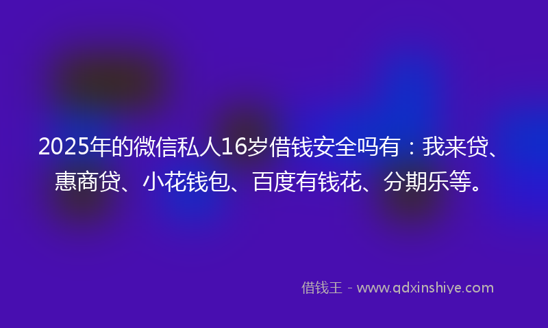 2025年的微信私人16岁借钱安全吗有：我来贷、惠商贷、小花钱包、百度有钱花、分期乐等。