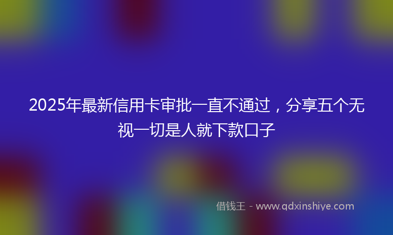 2025年最新信用卡审批一直不通过，分享五个无视一切是人就下款口子