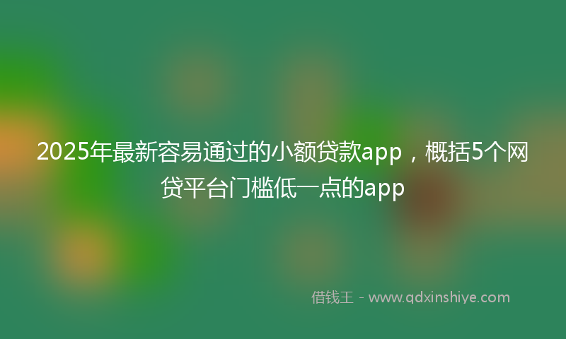 2025年最新容易通过的小额贷款app，概括5个网贷平台门槛低一点的app