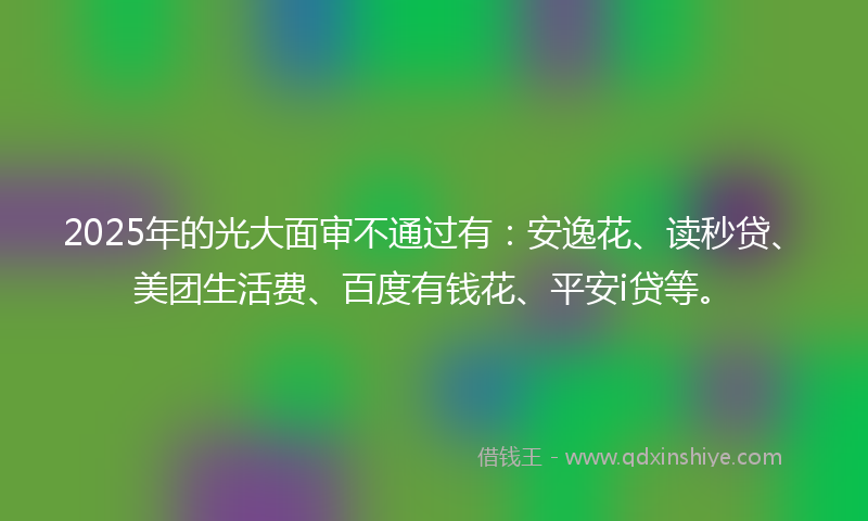 2025年的光大面审不通过有：安逸花、读秒贷、美团生活费、百度有钱花、平安i贷等。