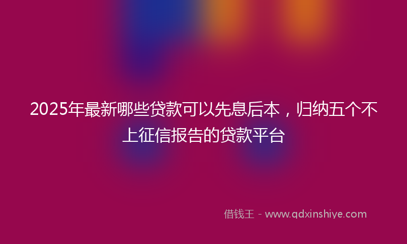 2025年最新哪些贷款可以先息后本，归纳五个不上征信报告的贷款平台