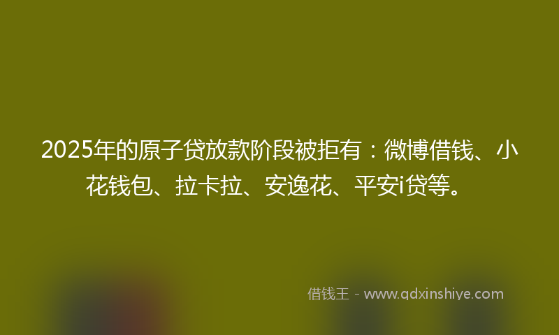2025年的原子贷放款阶段被拒有：微博借钱、小花钱包、拉卡拉、安逸花、平安i贷等。