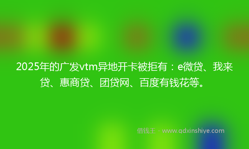 2025年的广发vtm异地开卡被拒有：e微贷、我来贷、惠商贷、团贷网、百度有钱花等。
