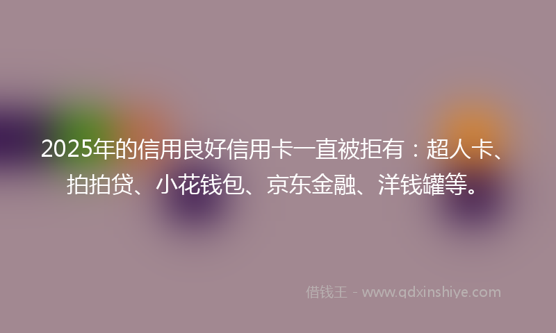 2025年的信用良好信用卡一直被拒有：超人卡、拍拍贷、小花钱包、京东金融、洋钱罐等。