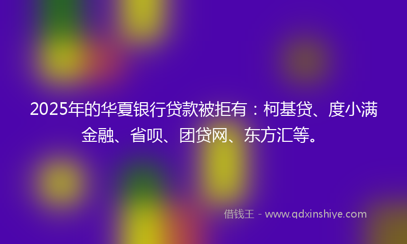 2025年的华夏银行贷款被拒有：柯基贷、度小满金融、省呗、团贷网、东方汇等。