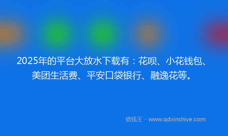 2025年的平台大放水下载有：花呗、小花钱包、美团生活费、平安口袋银行、融逸花等。