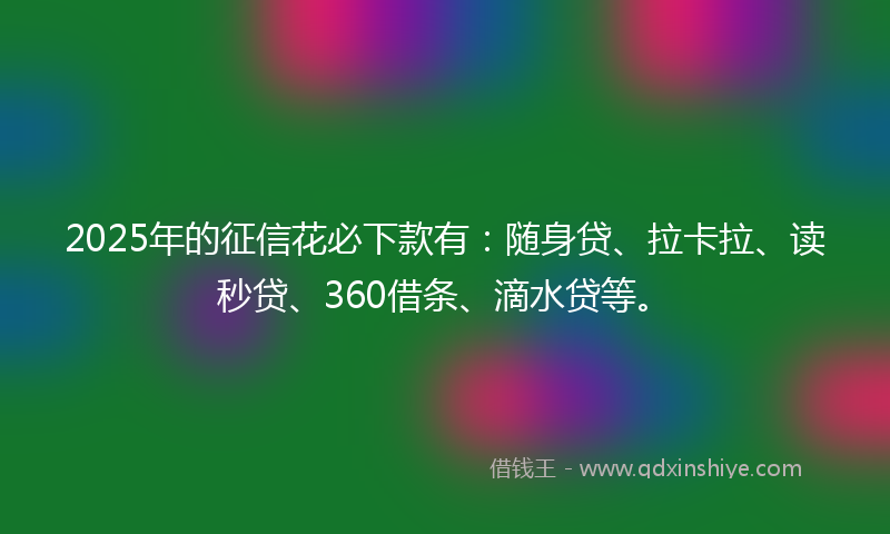 2025年的征信花必下款有：随身贷、拉卡拉、读秒贷、360借条、滴水贷等。