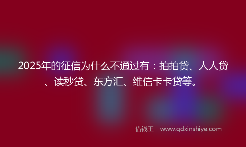2025年的征信为什么不通过有：拍拍贷、人人贷、读秒贷、东方汇、维信卡卡贷等。