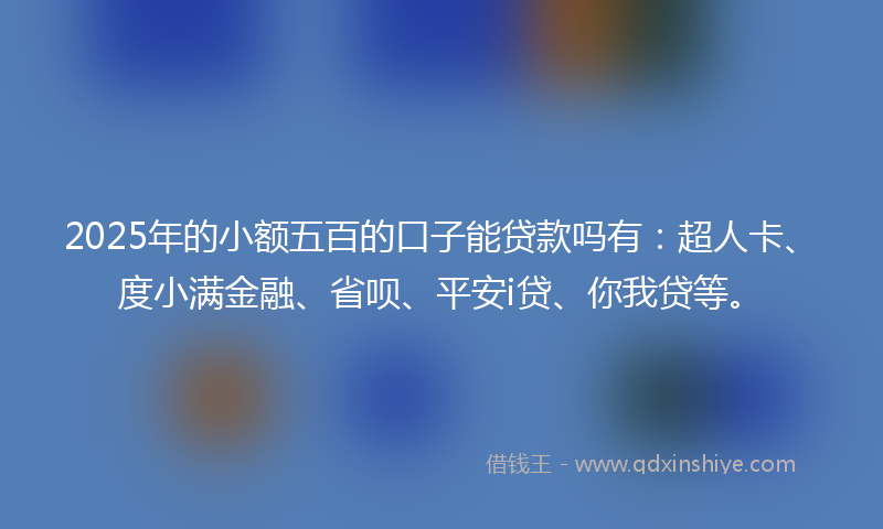 2025年的小额五百的口子能贷款吗有：超人卡、度小满金融、省呗、平安i贷、你我贷等。