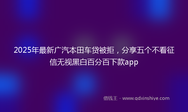 2025年最新广汽本田车贷被拒，分享五个不看征信无视黑白百分百下款app