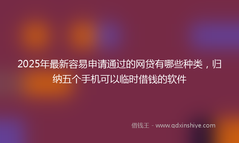 2025年最新容易申请通过的网贷有哪些种类，归纳五个手机可以临时借钱的软件