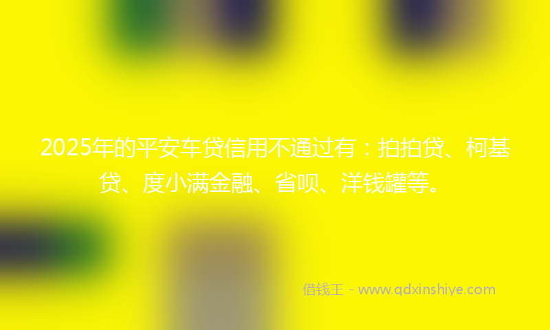 2025年的平安车贷信用不通过有：拍拍贷、柯基贷、度小满金融、省呗、洋钱罐等。