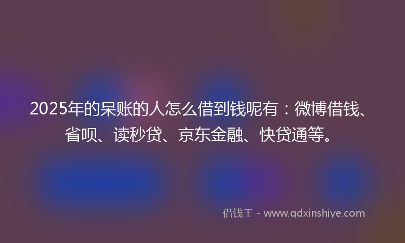 2025年的呆账的人怎么借到钱呢有：微博借钱、省呗、读秒贷、京东金融、快贷通等。