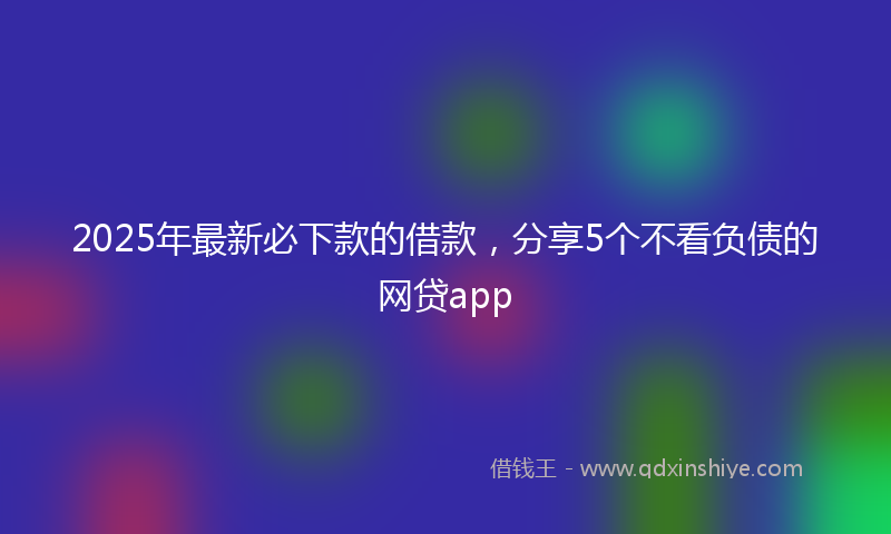 2025年最新必下款的借款，分享5个不看负债的网贷app