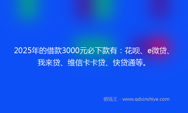 2025年的借款3000元必下款有：花呗、e微贷、我来贷、维信卡卡贷、快贷通等。
