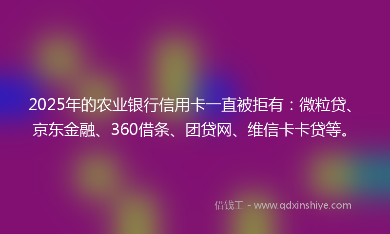 2025年的农业银行信用卡一直被拒有：微粒贷、京东金融、360借条、团贷网、维信卡卡贷等。