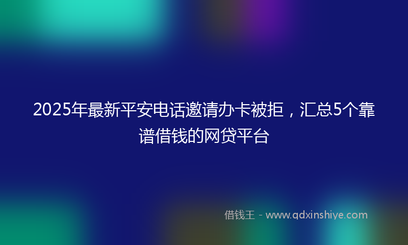 2025年最新平安电话邀请办卡被拒，汇总5个靠谱借钱的网贷平台